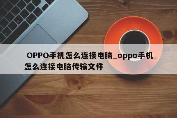 OPPO手机怎么连接电脑_oppo手机怎么连接电脑传输文件